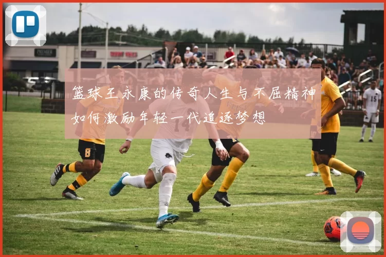 篮球王永康的传奇人生与不屈精神如何激励年轻一代追逐梦想