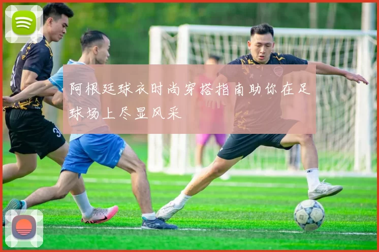 阿根廷球衣时尚穿搭指南助你在足球场上尽显风采