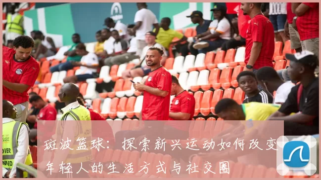 斑波篮球：探索新兴运动如何改变年轻人的生活方式与社交圈