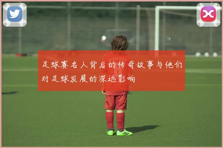 足球赛名人背后的传奇故事与他们对足球发展的深远影响