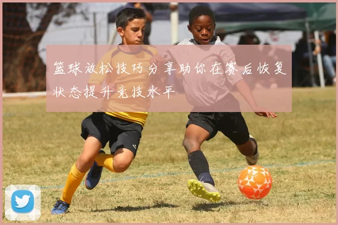 篮球放松技巧分享助你在赛后恢复状态提升竞技水平