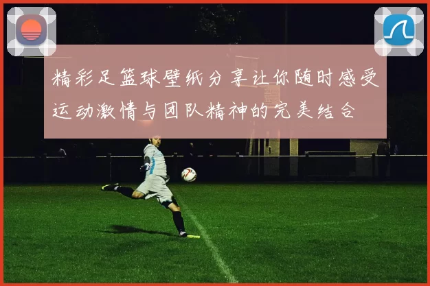 精彩足篮球壁纸分享让你随时感受运动激情与团队精神的完美结合